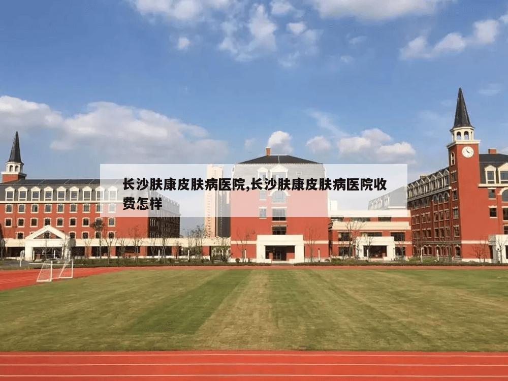 长沙肤康皮肤病医院,长沙肤康皮肤病医院收费怎样