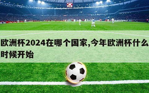 欧洲杯2024在哪个国家,今年欧洲杯什么时候开始