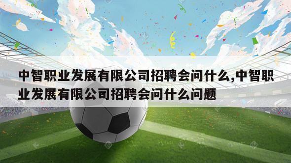 中智职业发展有限公司招聘会问什么,中智职业发展有限公司招聘会问什么问题