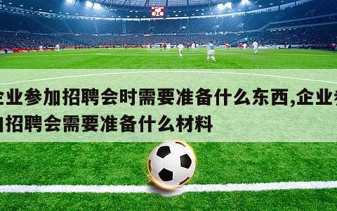 企业参加招聘会时需要准备什么东西,企业参加招聘会需要准备什么材料