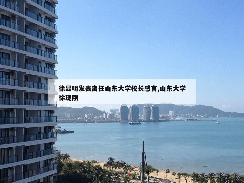 徐显明发表离任山东大学校长感言,山东大学徐现刚