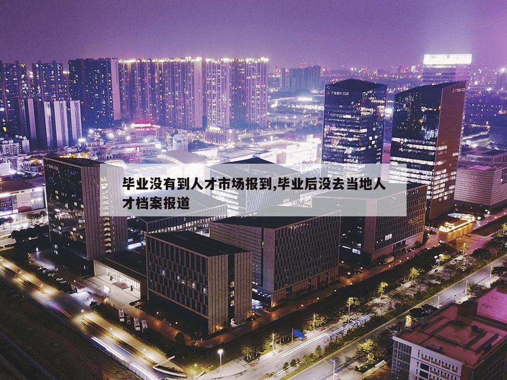 毕业没有到人才市场报到,毕业后没去当地人才档案报道